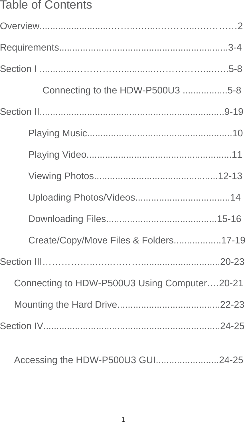 Table of Contents Overview...........................……...….....………....…………2  Requirements................................................................3-4  Section I .............…………….............……………....…..5-8   Connecting to the HDW-P500U3 .................5-8   Section II......................................................................9-19  Playing Music.......................................................10   Playing Video.......................................................11  Viewing Photos...............................................12-13   Uploading Photos/Videos....................................14   Downloading Files..........................................15-16   Create/Copy/Move Files &amp; Folders..................17-19 Section III……………..…...………..............................20-23 Connecting to HDW-P500U3 Using Computer….20-21 Mounting the Hard Drive.......................................22-23 Section IV...................................................................24-25 Accessing the HDW-P500U3 GUI........................24-25   1