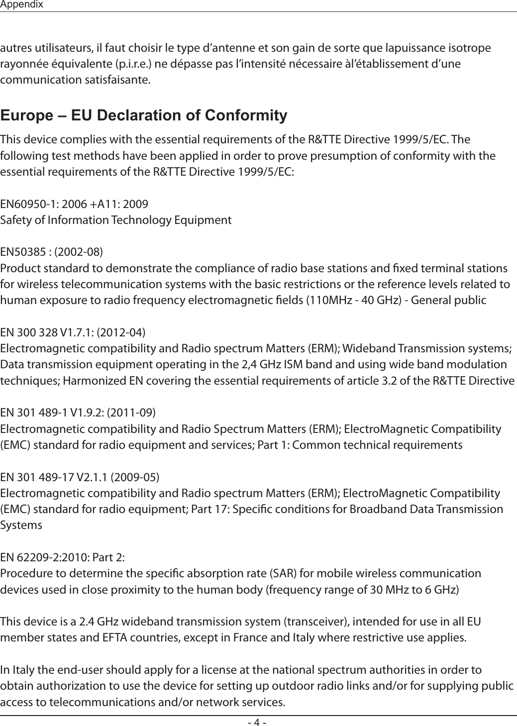 - 4 -Appendixautres utilisateurs, il faut choisir le type d’antenne et son gain de sorte que lapuissance isotrope rayonnée équivalente (p.i.r.e.) ne dépasse pas l’intensité nécessaire àl’établissement d’une communication satisfaisante.Europe – EU Declaration of ConformityThis device complies with the essential requirements of the R&amp;TTE Directive 1999/5/EC. The following test methods have been applied in order to prove presumption of conformity with the essential requirements of the R&amp;TTE Directive 1999/5/EC:EN60950-1: 2006 +A11: 2009Safety of Information Technology EquipmentEN50385 : (2002-08)Product standard to demonstrate the compliance of radio base stations and xed terminal stations for wireless telecommunication systems with the basic restrictions or the reference levels related to human exposure to radio frequency electromagnetic elds (110MHz - 40 GHz) - General publicEN 300 328 V1.7.1: (2012-04)Electromagnetic compatibility and Radio spectrum Matters (ERM); Wideband Transmission systems; Data transmission equipment operating in the 2,4 GHz ISM band and using wide band modulation techniques; Harmonized EN covering the essential requirements of article 3.2 of the R&amp;TTE DirectiveEN 301 489-1 V1.9.2: (2011-09)Electromagnetic compatibility and Radio Spectrum Matters (ERM); ElectroMagnetic Compatibility (EMC) standard for radio equipment and services; Part 1: Common technical requirementsEN 301 489-17 V2.1.1 (2009-05)Electromagnetic compatibility and Radio spectrum Matters (ERM); ElectroMagnetic Compatibility (EMC) standard for radio equipment; Part 17: Specic conditions for Broadband Data Transmission SystemsEN 62209-2:2010: Part 2:Procedure to determine the specic absorption rate (SAR) for mobile wireless communication devices used in close proximity to the human body (frequency range of 30 MHz to 6 GHz)This device is a 2.4 GHz wideband transmission system (transceiver), intended for use in all EU member states and EFTA countries, except in France and Italy where restrictive use applies.In Italy the end-user should apply for a license at the national spectrum authorities in order to obtain authorization to use the device for setting up outdoor radio links and/or for supplying public access to telecommunications and/or network services.