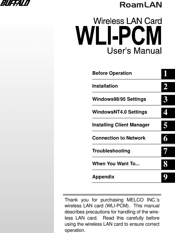 Before Operation 1Installation 2Windows98/95 Settings 3WindowsNT4.0 Settings 4Installing Client Manager 5Connection to Network 6Troubleshooting 7When You Want To... 8Appendix 9Thank you for purchasing MELCO INC.’swireless LAN card (WLI-PCM).  This manualdescribes precautions for handling of the wire-less LAN card.  Read this carefully beforeusing the wireless LAN card to ensure correctoperation.