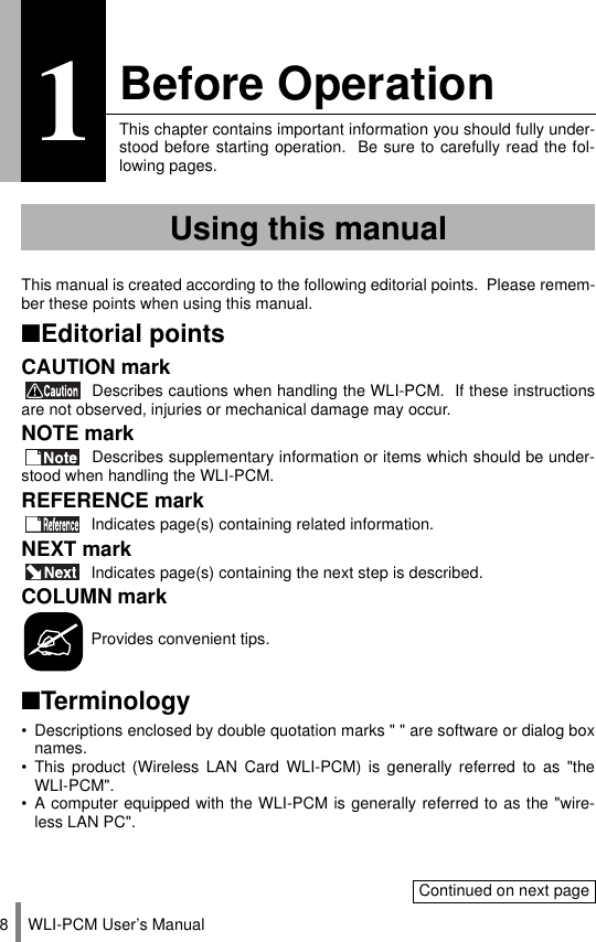 WLI-PCM User’s Manual81Before OperationThis chapter contains important information you should fully under-stood before starting operation.  Be sure to carefully read the fol-lowing pages.This manual is created according to the following editorial points.  Please remem-ber these points when using this manual.■Editorial pointsCAUTION mark Describes cautions when handling the WLI-PCM.  If these instructionsare not observed, injuries or mechanical damage may occur.NOTE mark Describes supplementary information or items which should be under-stood when handling the WLI-PCM.REFERENCE mark Indicates page(s) containing related information.NEXT mark Indicates page(s) containing the next step is described.COLUMN mark Provides convenient tips.■Terminology• Descriptions enclosed by double quotation marks &quot; &quot; are software or dialog boxnames.• This product (Wireless LAN Card WLI-PCM) is generally referred to as &quot;theWLI-PCM&quot;.• A computer equipped with the WLI-PCM is generally referred to as the &quot;wire-less LAN PC&quot;.Using this manualContinued on next page