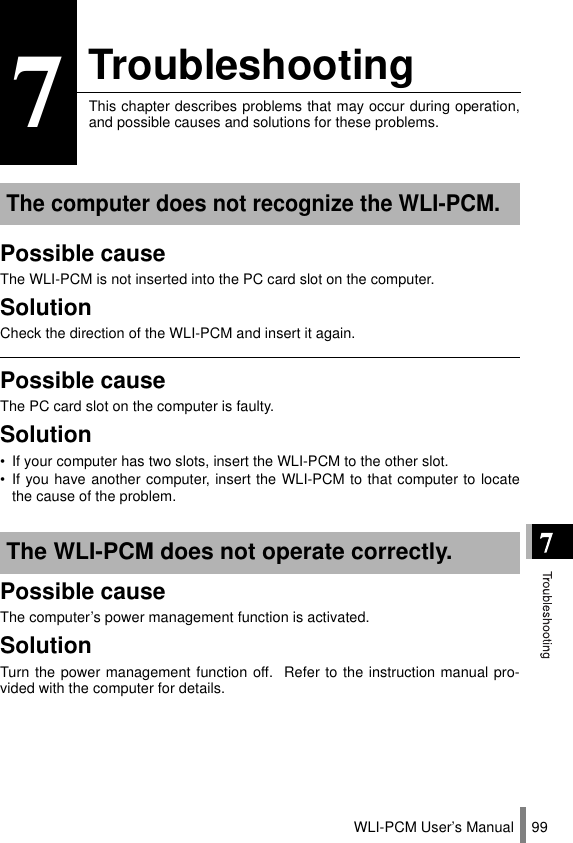 WLI-PCM User’s Manual 997TroubleshootingThis chapter describes problems that may occur during operation,and possible causes and solutions for these problems.Possible causeThe WLI-PCM is not inserted into the PC card slot on the computer.SolutionCheck the direction of the WLI-PCM and insert it again.Possible causeThe PC card slot on the computer is faulty.Solution• If your computer has two slots, insert the WLI-PCM to the other slot.• If you have another computer, insert the WLI-PCM to that computer to locatethe cause of the problem.Possible causeThe computer’s power management function is activated.SolutionTurn the power management function off.  Refer to the instruction manual pro-vided with the computer for details.The computer does not recognize the WLI-PCM.The WLI-PCM does not operate correctly.