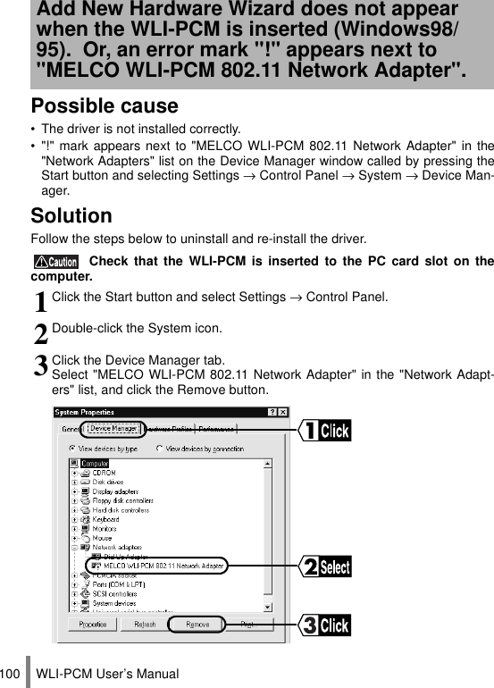 WLI-PCM User’s Manual100Possible cause• The driver is not installed correctly.• &quot;!&quot; mark appears next to &quot;MELCO WLI-PCM 802.11 Network Adapter&quot; in the&quot;Network Adapters&quot; list on the Device Manager window called by pressing theStart button and selecting Settings → Control Panel → System → Device Man-ager.SolutionFollow the steps below to uninstall and re-install the driver. Check that the WLI-PCM is inserted to the PC card slot on thecomputer.Add New Hardware Wizard does not appear when the WLI-PCM is inserted (Windows98/95).  Or, an error mark &quot;!&quot; appears next to &quot;MELCO WLI-PCM 802.11 Network Adapter&quot;.1Click the Start button and select Settings → Control Panel.2Double-click the System icon.3Click the Device Manager tab.Select &quot;MELCO WLI-PCM 802.11 Network Adapter&quot; in the &quot;Network Adapt-ers&quot; list, and click the Remove button.
