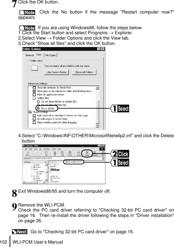 WLI-PCM User’s Manual102 Go to &quot;Checking 32-bit PC card driver&quot; on page 16.7Click the OK button. Click the No button if the message &quot;Restart computer now?&quot;appears. If you are using Windows98, follow the steps below.1.Click the Start button and select Programs → Explorer.2.Select View → Folder Options and click the View tab.3.Check &quot;Show all files&quot; and click the OK button.4.Select &quot;C:\Windows\INF\OTHER\MicrosoftNetwlip2.inf&quot; and click the Deletebutton.8Exit Windows98/95 and turn the computer off.9Remove the WLI-PCM.Check the PC card driver referring to &quot;Checking 32-bit PC card driver&quot; onpage 16.  Then re-install the driver following the steps in &quot;Driver installation&quot;on page 26.