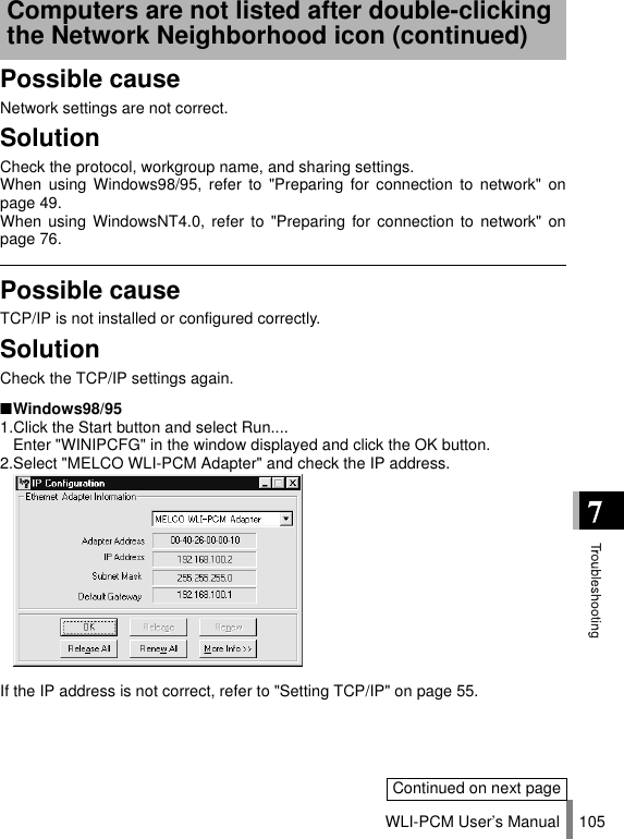 WLI-PCM User’s Manual 105Possible causeNetwork settings are not correct.SolutionCheck the protocol, workgroup name, and sharing settings.When using Windows98/95, refer to &quot;Preparing for connection to network&quot; onpage 49.When using WindowsNT4.0, refer to &quot;Preparing for connection to network&quot; onpage 76.Possible causeTCP/IP is not installed or configured correctly.SolutionCheck the TCP/IP settings again.■Windows98/951.Click the Start button and select Run....  Enter &quot;WINIPCFG&quot; in the window displayed and click the OK button.2.Select &quot;MELCO WLI-PCM Adapter&quot; and check the IP address.If the IP address is not correct, refer to &quot;Setting TCP/IP&quot; on page 55.Computers are not listed after double-clicking the Network Neighborhood icon (continued)Continued on next page