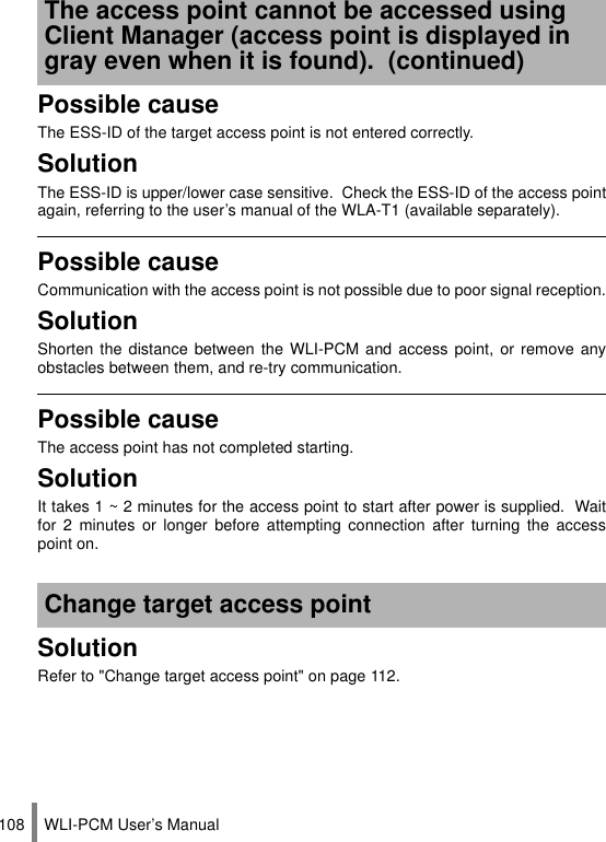 WLI-PCM User’s Manual108Possible causeThe ESS-ID of the target access point is not entered correctly.SolutionThe ESS-ID is upper/lower case sensitive.  Check the ESS-ID of the access pointagain, referring to the user’s manual of the WLA-T1 (available separately).Possible causeCommunication with the access point is not possible due to poor signal reception.SolutionShorten the distance between the WLI-PCM and access point, or remove anyobstacles between them, and re-try communication.Possible causeThe access point has not completed starting.SolutionIt takes 1 ~ 2 minutes for the access point to start after power is supplied.  Waitfor 2 minutes or longer before attempting connection after turning the accesspoint on.SolutionRefer to &quot;Change target access point&quot; on page 112.The access point cannot be accessed using Client Manager (access point is displayed in gray even when it is found).  (continued)Change target access point