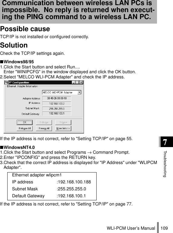 WLI-PCM User’s Manual 109Possible causeTCP/IP is not installed or configured correctly.SolutionCheck the TCP/IP settings again.■Windows98/951.Click the Start button and select Run....  Enter &quot;WINIPCFG&quot; in the window displayed and click the OK button.2.Select &quot;MELCO WLI-PCM Adapter&quot; and check the IP address.If the IP address is not correct, refer to &quot;Setting TCP/IP&quot; on page 55.■WindowsNT4.01.Click the Start button and select Programs → Command Prompt.2.Enter &quot;IPCONFIG&quot; and press the RETURN key.3.Check that the correct IP address is displayed for &quot;IP Address&quot; under &quot;WLIPCMAdapter&quot;.If the IP address is not correct, refer to &quot;Setting TCP/IP&quot; on page 77.Communication between wireless LAN PCs is impossible.  No reply is returned when execut-ing the PING command to a wireless LAN PC.Ethernet adapter wlipcm1IP address :192.168.100.188Subnet Mask :255.255.255.0Default Gateway :192.168.100.1