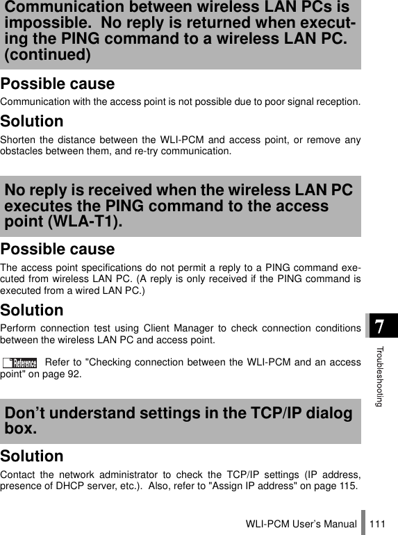 WLI-PCM User’s Manual 111Possible causeCommunication with the access point is not possible due to poor signal reception.SolutionShorten the distance between the WLI-PCM and access point, or remove anyobstacles between them, and re-try communication.Possible causeThe access point specifications do not permit a reply to a PING command exe-cuted from wireless LAN PC. (A reply is only received if the PING command isexecuted from a wired LAN PC.)SolutionPerform connection test using Client Manager to check connection conditionsbetween the wireless LAN PC and access point. Refer to &quot;Checking connection between the WLI-PCM and an accesspoint&quot; on page 92.SolutionContact the network administrator to check the TCP/IP settings (IP address,presence of DHCP server, etc.).  Also, refer to &quot;Assign IP address&quot; on page 115.Communication between wireless LAN PCs is impossible.  No reply is returned when execut-ing the PING command to a wireless LAN PC. (continued)No reply is received when the wireless LAN PC executes the PING command to the access point (WLA-T1).Don’t understand settings in the TCP/IP dialog box.