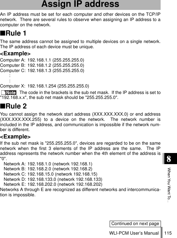 WLI-PCM User’s Manual 115An IP address must be set for each computer and other devices on the TCP/IPnetwork.  There are several rules to observe when assigning an IP address to acomputer on the network.■Rule 1The same address cannot be assigned to multiple devices on a single network.The IP address of each device must be unique.&lt;Example&gt;Computer A: 192.168.1.1 (255.255.255.0)Computer B: 192.168.1.2 (255.255.255.0)Computer C: 192.168.1.3 (255.255.255.0)::Computer X: 192.168.1.254 (255.255.255.0) The code in the brackets is the sub net mask.  If the IP address is set to&quot;192.168.x.x&quot;, the sub net mask should be &quot;255.255.255.0&quot;.■Rule 2You cannot assign the network start address (XXX.XXX.XXX.0) or end address(XXX.XXX.XXX.255) to a device on the network.  The network number isincluded in the IP address, and communication is impossible if the network num-ber is different.&lt;Example&gt;If the sub net mask is &quot;255.255.255.0&quot;, devices are regarded to be on the samenetwork when the first 3 elements of the IP address are the same.  The IPaddress represents the network number when the 4th element of the address is&quot;0&quot;.Network A: 192.168.1.0 (network 192.168.1)Network B: 192.168.2.0 (network 192.168.2)Network C: 192.168.15.0 (network 192.168.15)Network D: 192.168.133.0 (network 192.168.133)Network E: 192.168.202.0 (network 192.168.202)Networks A through E are recognized as different networks and intercommunica-tion is impossible.Assign IP addressContinued on next page