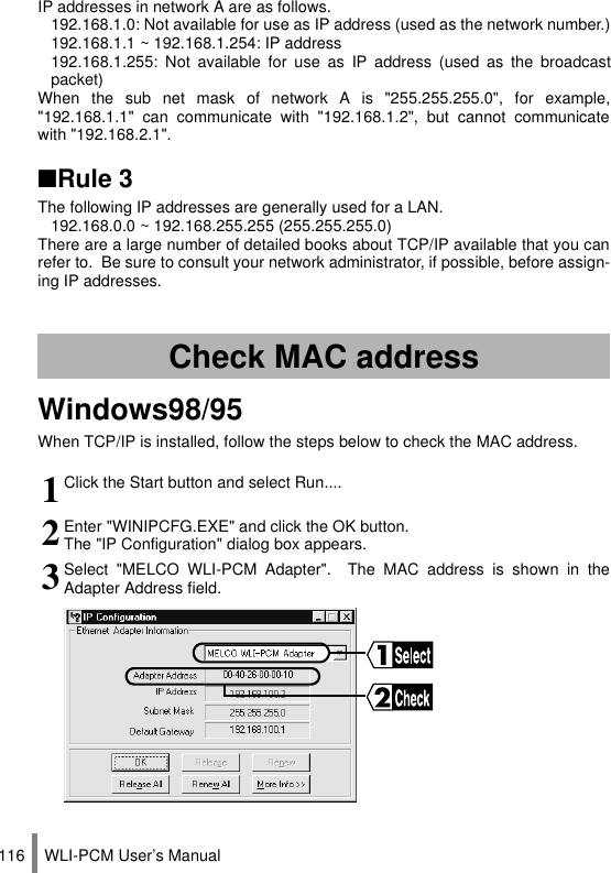WLI-PCM User’s Manual116IP addresses in network A are as follows.192.168.1.0: Not available for use as IP address (used as the network number.)192.168.1.1 ~ 192.168.1.254: IP address192.168.1.255: Not available for use as IP address (used as the broadcastpacket)When the sub net mask of network A is &quot;255.255.255.0&quot;, for example,&quot;192.168.1.1&quot; can communicate with &quot;192.168.1.2&quot;, but cannot communicatewith &quot;192.168.2.1&quot;.■Rule 3The following IP addresses are generally used for a LAN.192.168.0.0 ~ 192.168.255.255 (255.255.255.0)There are a large number of detailed books about TCP/IP available that you canrefer to.  Be sure to consult your network administrator, if possible, before assign-ing IP addresses.Windows98/95When TCP/IP is installed, follow the steps below to check the MAC address.Check MAC address1Click the Start button and select Run....2Enter &quot;WINIPCFG.EXE&quot; and click the OK button.The &quot;IP Configuration&quot; dialog box appears.3Select &quot;MELCO WLI-PCM Adapter&quot;.  The MAC address is shown in theAdapter Address field.