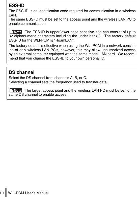 WLI-PCM User’s Manual10ESS-IDThe ESS-ID is an identification code required for communication in a wirelessLAN.The same ESS-ID must be set to the access point and the wireless LAN PC toenable communication. The ESS-ID is upper/lower case sensitive and can consist of up to32 alphanumeric characters including the under bar (_).  The factory defaultESS-ID for the WLI-PCM is &quot;RoamLAN&quot;.The factory default is effective when using the WLI-PCM in a network consist-ing of only wireless LAN PC’s, however, this may allow unauthorized accessby an external computer equipped with the same model LAN card.  We recom-mend that you change the ESS-ID to your own personal ID.DS channelSelect the DS channel from channels A, B, or C.Selecting a channel sets the frequency used to transfer data. The target access point and the wireless LAN PC must be set to thesame DS channel to enable access.