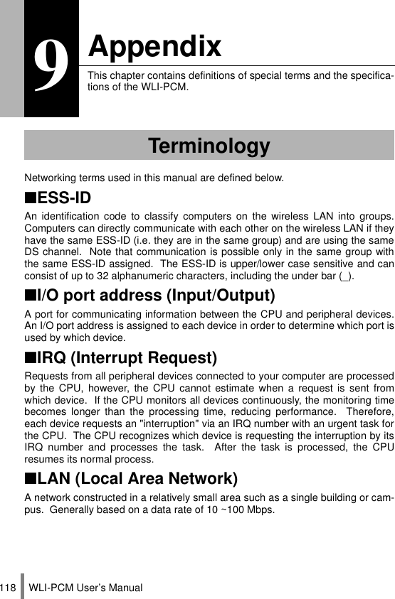 WLI-PCM User’s Manual1189AppendixThis chapter contains definitions of special terms and the specifica-tions of the WLI-PCM.Networking terms used in this manual are defined below.■ESS-IDAn identification code to classify computers on the wireless LAN into groups.Computers can directly communicate with each other on the wireless LAN if theyhave the same ESS-ID (i.e. they are in the same group) and are using the sameDS channel.  Note that communication is possible only in the same group withthe same ESS-ID assigned.  The ESS-ID is upper/lower case sensitive and canconsist of up to 32 alphanumeric characters, including the under bar (_).■I/O port address (Input/Output)A port for communicating information between the CPU and peripheral devices.An I/O port address is assigned to each device in order to determine which port isused by which device.■IRQ (Interrupt Request)Requests from all peripheral devices connected to your computer are processedby the CPU, however, the CPU cannot estimate when a request is sent fromwhich device.  If the CPU monitors all devices continuously, the monitoring timebecomes longer than the processing time, reducing performance.  Therefore,each device requests an &quot;interruption&quot; via an IRQ number with an urgent task forthe CPU.  The CPU recognizes which device is requesting the interruption by itsIRQ number and processes the task.  After the task is processed, the CPUresumes its normal process.■LAN (Local Area Network)A network constructed in a relatively small area such as a single building or cam-pus.  Generally based on a data rate of 10 ~100 Mbps.Terminology