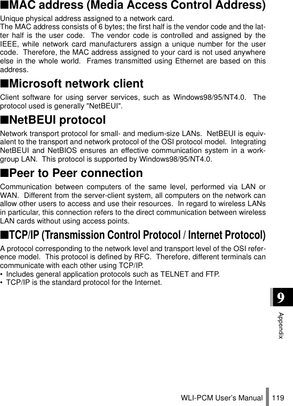 WLI-PCM User’s Manual 119■MAC address (Media Access Control Address)Unique physical address assigned to a network card.The MAC address consists of 6 bytes; the first half is the vendor code and the lat-ter half is the user code.  The vendor code is controlled and assigned by theIEEE, while network card manufacturers assign a unique number for the usercode.  Therefore, the MAC address assigned to your card is not used anywhereelse in the whole world.  Frames transmitted using Ethernet are based on thisaddress.■Microsoft network clientClient software for using server services, such as Windows98/95/NT4.0.  Theprotocol used is generally &quot;NetBEUI&quot;.■NetBEUI protocolNetwork transport protocol for small- and medium-size LANs.  NetBEUI is equiv-alent to the transport and network protocol of the OSI protocol model.  IntegratingNetBEUI and NetBIOS ensures an effective communication system in a work-group LAN.  This protocol is supported by Windows98/95/NT4.0.■Peer to Peer connectionCommunication between computers of the same level, performed via LAN orWAN.  Different from the server-client system, all computers on the network canallow other users to access and use their resources.  In regard to wireless LANsin particular, this connection refers to the direct communication between wirelessLAN cards without using access points.■TCP/IP (Transmission Control Protocol / Internet Protocol)A protocol corresponding to the network level and transport level of the OSI refer-ence model.  This protocol is defined by RFC.  Therefore, different terminals cancommunicate with each other using TCP/IP.• Includes general application protocols such as TELNET and FTP.• TCP/IP is the standard protocol for the Internet.
