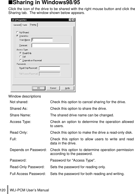 WLI-PCM User’s Manual120■Sharing in Windows98/95Click the icon of the drive to be shared with the right mouse button and click theSharing tab.  The window shown below appears.Window descriptionsNot shared: Check this option to cancel sharing for the drive.Shared As: Check this option to share the drive.Share Name: The shared drive name can be changed.Access Type: Check an option to determine the operation allowedto users.Read Only: Check this option to make the drive a read-only disk.Full: Check this option to allow users to write and readdata in the drive.Depends on Password: Check this option to determine operation permissionaccording to the password.Password: Password for &quot;Access Type&quot;.Read-Only Password: Sets the password for reading only.Full Access Password: Sets the password for both reading and writing.