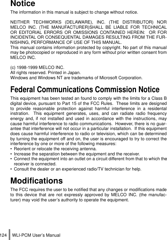 WLI-PCM User’s Manual124NoticeThe information in this manual is subject to change without notice.NEITHER TECHWORKS (DELAWARE), INC. (THE DISTRIBUTOR) NORMELCO INC. (THE MANUFACTURER)SHALL BE LIABLE FOR TECHNICALOR EDITORIAL ERRORS OR OMISSIONS CONTAINED HEREIN:  OR FORINCIDENTAL OR CONSEQUENTAL DAMAGES RESULTING FROM THE FUR-NISHING, PERFORMANCE OF USE OF THIS MANUAL.This manual contains information protected by copyright. No part of this manualmay be photocopied or reproduced in any form without prior written consent fromMELCO INC.(c) 1998-1999 MELCO INC.All rights reserved. Printed in Japan.Windows and Windows NT are trademarks of Microsoft Corporation.Federal Communications Commission NoticeThis equipment has been tested an found to comply with the limits for a Class Bdigital device, pursuant to Part 15 of the FCC Rules.  These limits are designedto provide reasonable protection against harmful interference in a residentalinstration.  This equipment generates, uses, and can radiate radio frequencyenergy and, if not installed and used in accordance with the instructions, maycause harmful interference to radio communications.  However, there is no guar-antee that interference will not occur in a particular installation.  If this equipmentdoes cause harmful interference to radio or television, which can be determinedby turning the equipment off and on, the user is encouraged to try to correct theinterference by one or more of the following measures:• Reorient or relocate the receiving antenna.• Increase the separation between the equipment and the receiver.• Connect the equipment into an outlet on a circuit different from that to which thereceiver is connected.• Consult the dealer or an experienced radio/TV technician for help.Modifications The FCC requires the user to be notified that any changes or modifications madeto this device that are not expressly approved by MELCO INC. (the manufac-turer) may void the user’s authority to operate the equipment.