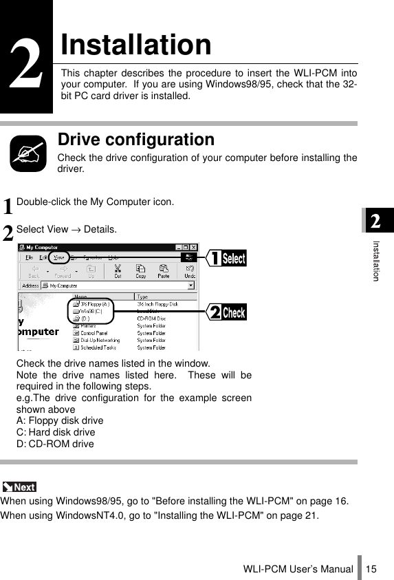 WLI-PCM User’s Manual 152InstallationThis chapter describes the procedure to insert the WLI-PCM intoyour computer.  If you are using Windows98/95, check that the 32-bit PC card driver is installed.Drive configurationCheck the drive configuration of your computer before installing thedriver. When using Windows98/95, go to &quot;Before installing the WLI-PCM&quot; on page 16.When using WindowsNT4.0, go to &quot;Installing the WLI-PCM&quot; on page 21.1Double-click the My Computer icon.2Select View → Details.Check the drive names listed in the window.Note the drive names listed here.  These will berequired in the following steps.e.g.The drive configuration for the example screenshown aboveA: Floppy disk driveC: Hard disk driveD: CD-ROM drive