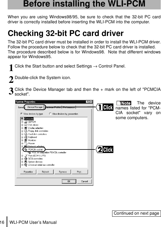 WLI-PCM User’s Manual16When you are using Windows98/95, be sure to check that the 32-bit PC carddriver is correctly installed before inserting the WLI-PCM into the computer.Checking 32-bit PC card driverThe 32-bit PC card driver must be installed in order to install the WLI-PCM driver.Follow the procedure below to check that the 32-bit PC card driver is installed.The procedure described below is for Windows98.  Note that different windowsappear for Windows95.Before installing the WLI-PCM1Click the Start button and select Settings → Control Panel.2Double-click the System icon.3Click the Device Manager tab and then the + mark on the left of &quot;PCMCIAsocket&quot;. The devicenames listed for &quot;PCM-CIA socket&quot; vary onsome computers.Continued on next page
