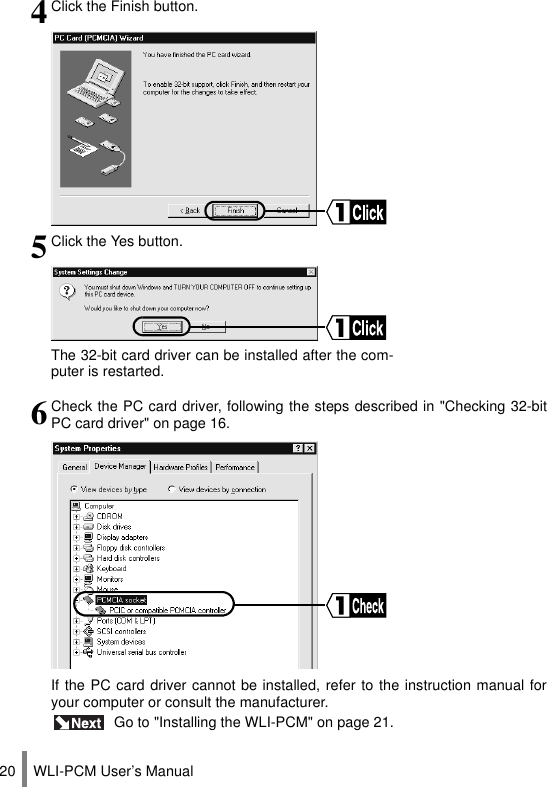 WLI-PCM User’s Manual204Click the Finish button.5Click the Yes button.The 32-bit card driver can be installed after the com-puter is restarted.6Check the PC card driver, following the steps described in &quot;Checking 32-bitPC card driver&quot; on page 16.If the PC card driver cannot be installed, refer to the instruction manual foryour computer or consult the manufacturer. Go to &quot;Installing the WLI-PCM&quot; on page 21.