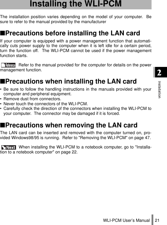 WLI-PCM User’s Manual 21The installation position varies depending on the model of your computer.  Besure to refer to the manual provided by the manufacturer■Precautions before installing the LAN cardIf your computer is equipped with a power management function that automati-cally cuts power supply to the computer when it is left idle for a certain period,turn the function off.  The WLI-PCM cannot be used if the power managementfunction starts. Refer to the manual provided for the computer for details on the powermanagement function.■Precautions when installing the LAN card• Be sure to follow the handling instructions in the manuals provided with yourcomputer and peripheral equipment.• Remove dust from connectors.• Never touch the connectors of the WLI-PCM.• Carefully check the direction of the connectors when installing the WLI-PCM toyour computer.  The connector may be damaged if it is forced.■Precautions when removing the LAN cardThe LAN card can be inserted and removed with the computer turned on, pro-vided Windows98/95 is running.  Refer to &quot;Removing the WLI-PCM&quot; on page 47. When installing the WLI-PCM to a notebook computer, go to &quot;Installa-tion to a notebook computer&quot; on page 22.Installing the WLI-PCM