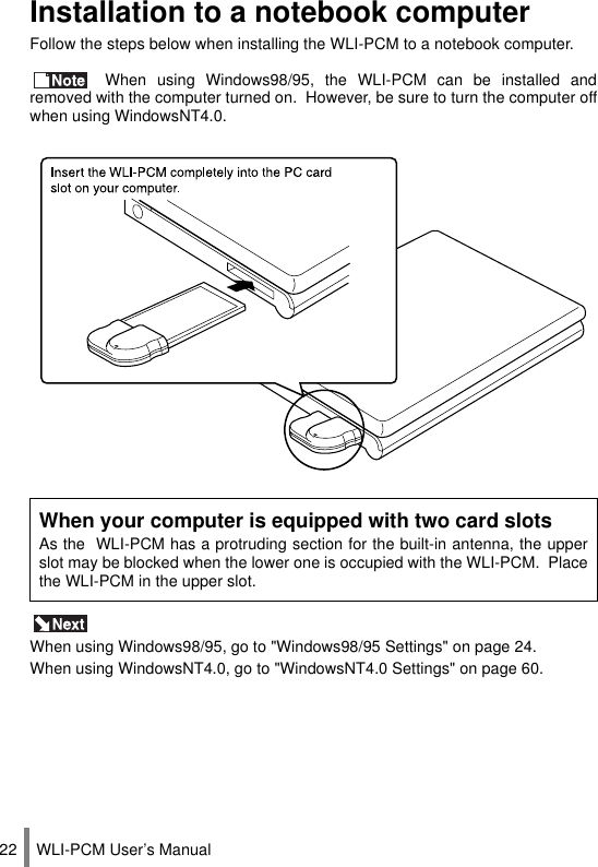 WLI-PCM User’s Manual22Installation to a notebook computerFollow the steps below when installing the WLI-PCM to a notebook computer. When using Windows98/95, the WLI-PCM can be installed andremoved with the computer turned on.  However, be sure to turn the computer offwhen using WindowsNT4.0. When using Windows98/95, go to &quot;Windows98/95 Settings&quot; on page 24.When using WindowsNT4.0, go to &quot;WindowsNT4.0 Settings&quot; on page 60.When your computer is equipped with two card slotsAs the  WLI-PCM has a protruding section for the built-in antenna, the upperslot may be blocked when the lower one is occupied with the WLI-PCM.  Placethe WLI-PCM in the upper slot.