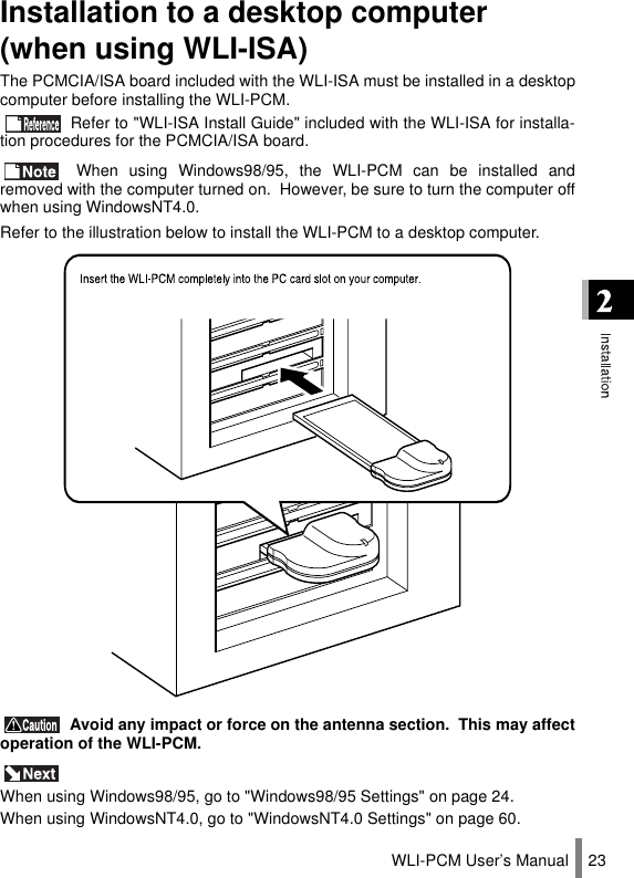 WLI-PCM User’s Manual 23Installation to a desktop computer (when using WLI-ISA)The PCMCIA/ISA board included with the WLI-ISA must be installed in a desktopcomputer before installing the WLI-PCM. Refer to &quot;WLI-ISA Install Guide&quot; included with the WLI-ISA for installa-tion procedures for the PCMCIA/ISA board. When using Windows98/95, the WLI-PCM can be installed andremoved with the computer turned on.  However, be sure to turn the computer offwhen using WindowsNT4.0.Refer to the illustration below to install the WLI-PCM to a desktop computer. Avoid any impact or force on the antenna section.  This may affectoperation of the WLI-PCM. When using Windows98/95, go to &quot;Windows98/95 Settings&quot; on page 24.When using WindowsNT4.0, go to &quot;WindowsNT4.0 Settings&quot; on page 60.