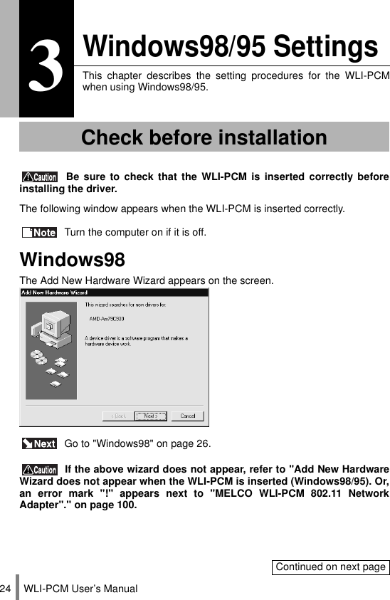 WLI-PCM User’s Manual243Windows98/95 SettingsThis chapter describes the setting procedures for the WLI-PCMwhen using Windows98/95. Be sure to check that the WLI-PCM is inserted correctly beforeinstalling the driver.The following window appears when the WLI-PCM is inserted correctly. Turn the computer on if it is off.Windows98The Add New Hardware Wizard appears on the screen. Go to &quot;Windows98&quot; on page 26. If the above wizard does not appear, refer to &quot;Add New HardwareWizard does not appear when the WLI-PCM is inserted (Windows98/95). Or,an error mark &quot;!&quot; appears next to &quot;MELCO WLI-PCM 802.11 NetworkAdapter&quot;.&quot; on page 100.Check before installationContinued on next page