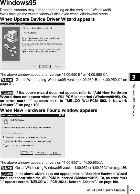 WLI-PCM User’s Manual 25Windows95Different screens may appear depending on the version of Windows95.  Work through the wizard windows displayed when Windows95 starts.When Update Device Driver Wizard appearsThe above window appears for version &quot;4.00.950 B&quot; or &quot;4.00.950 C&quot;. Go to &quot;When using Windows95 version 4.00.950 B or 4.00.950 C&quot; onpage 31. If the above wizard does not appear, refer to &quot;Add New HardwareWizard does not appear when the WLI-PCM is inserted (Windows98/95). Or,an error mark &quot;!&quot; appears next to &quot;MELCO WLI-PCM 802.11 NetworkAdapter&quot;.&quot; on page 100.When New Hardware Found window appearsThe above window appears for version &quot;4.00.950&quot; or &quot;4.00.950a&quot;. Go to &quot;When using Windows95 version 4.00.950 or 4.00.950a&quot; on page 36. If the above wizard does not appear, refer to &quot;Add New Hardware Wizarddoes not appear when the WLI-PCM is inserted (Windows98/95). Or, an error mark&quot;!&quot; appears next to &quot;MELCO WLI-PCM 802.11 Network Adapter&quot;.&quot; on page 100.
