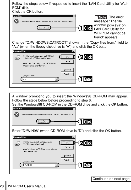 WLI-PCM User’s Manual28Follow the steps below if requested to insert the “LAN Card Utility for WLI-PCM” disk.Click the OK button. The error message &quot;The file winnt\wlipcm.sys’ on LAN Card Utility for WLI-PCM cannot be found&quot; appears.Change &quot;C:\WINDOWS\CATROOT&quot; shown in the &quot;Copy files from:&quot; field to&quot;A:\&quot; (when the floppy disk drive is &quot;A&quot;) and click the OK button.A window prompting you to insert the Windows98 CD-ROM may appear.Follow the steps below before proceeding to step 6.Set the Windows98 CD-ROM in the CD-ROM drive and click the OK button.Enter &quot;D:\WIN98&quot; (when CD-ROM drive is &quot;D&quot;) and click the OK button.Continued on next page