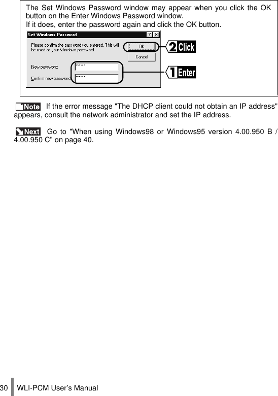 WLI-PCM User’s Manual30 If the error message &quot;The DHCP client could not obtain an IP address&quot;appears, consult the network administrator and set the IP address. Go to &quot;When using Windows98 or Windows95 version 4.00.950 B /4.00.950 C&quot; on page 40.The Set Windows Password window may appear when you click the OKbutton on the Enter Windows Password window.  If it does, enter the password again and click the OK button.