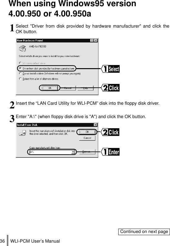 WLI-PCM User’s Manual36When using Windows95 version 4.00.950 or 4.00.950a1Select &quot;Driver from disk provided by hardware manufacturer&quot; and click theOK button.2Insert the “LAN Card Utility for WLI-PCM” disk into the floppy disk driver.3Enter &quot;A:\&quot; (when floppy disk drive is &quot;A&quot;) and click the OK button.Continued on next page