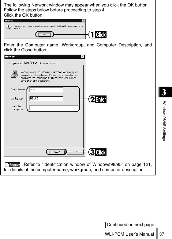 WLI-PCM User’s Manual 37The following Network window may appear when you click the OK button.Follow the steps below before proceeding to step 4.Click the OK button.Enter the Computer name, Workgroup, and Computer Description, andclick the Close button. Refer to &quot;Identification window of Windows98/95&quot; on page 121,for details of the computer name, workgroup, and computer description.Continued on next page