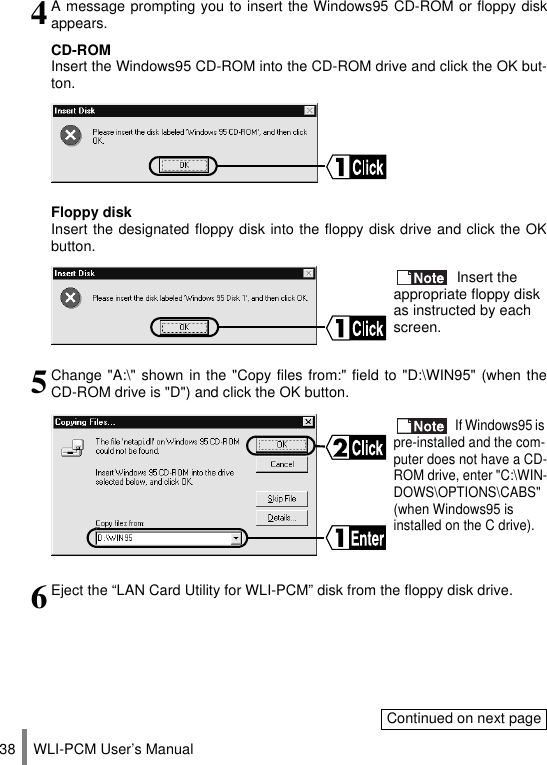WLI-PCM User’s Manual384A message prompting you to insert the Windows95 CD-ROM or floppy diskappears.CD-ROMInsert the Windows95 CD-ROM into the CD-ROM drive and click the OK but-ton.Floppy diskInsert the designated floppy disk into the floppy disk drive and click the OKbutton. Insert the appropriate floppy disk as instructed by each screen.5Change &quot;A:\&quot; shown in the &quot;Copy files from:&quot; field to &quot;D:\WIN95&quot; (when theCD-ROM drive is &quot;D&quot;) and click the OK button. If Windows95 is pre-installed and the com-puter does not have a CD-ROM drive, enter &quot;C:\WIN-DOWS\OPTIONS\CABS&quot; (when Windows95 is installed on the C drive).6Eject the “LAN Card Utility for WLI-PCM” disk from the floppy disk drive.Continued on next page
