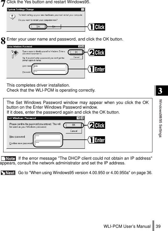 WLI-PCM User’s Manual 39 If the error message &quot;The DHCP client could not obtain an IP address&quot;appears, consult the network administrator and set the IP address. Go to &quot;When using Windows95 version 4.00.950 or 4.00.950a&quot; on page 36.7Click the Yes button and restart Windows95.8Enter your user name and password, and click the OK button.This completes driver installation.Check that the WLI-PCM is operating correctly.The Set Windows Password window may appear when you click the OKbutton on the Enter Windows Password window. If it does, enter the password again and click the OK button.