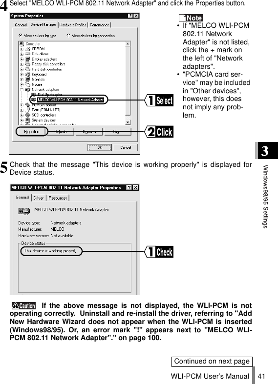 WLI-PCM User’s Manual 414Select &quot;MELCO WLI-PCM 802.11 Network Adapter&quot; and click the Properties button. • If &quot;MELCO WLI-PCM 802.11 Network Adapter&quot; is not listed, click the + mark on the left of &quot;Network adapters&quot;.• &quot;PCMCIA card ser-vice&quot; may be included in &quot;Other devices&quot;, however, this does not imply any prob-lem.5Check that the message &quot;This device is working properly&quot; is displayed forDevice status. If the above message is not displayed, the WLI-PCM is notoperating correctly.  Uninstall and re-install the driver, referring to &quot;AddNew Hardware Wizard does not appear when the WLI-PCM is inserted(Windows98/95). Or, an error mark &quot;!&quot; appears next to &quot;MELCO WLI-PCM 802.11 Network Adapter&quot;.&quot; on page 100.Continued on next page