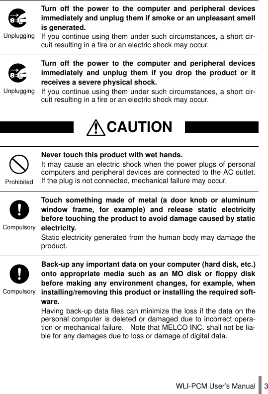 WLI-PCM User’s Manual 3UnpluggingTurn off the power to the computer and peripheral devicesimmediately and unplug them if smoke or an unpleasant smellis generated.If you continue using them under such circumstances, a short cir-cuit resulting in a fire or an electric shock may occur.UnpluggingTurn off the power to the computer and peripheral devicesimmediately and unplug them if you drop the product or itreceives a severe physical shock.If you continue using them under such circumstances, a short cir-cuit resulting in a fire or an electric shock may occur.CAUTIONProhibitedNever touch this product with wet hands.It may cause an electric shock when the power plugs of personalcomputers and peripheral devices are connected to the AC outlet.If the plug is not connected, mechanical failure may occur.CompulsoryTouch something made of metal (a door knob or aluminumwindow frame, for example) and release static electricitybefore touching the product to avoid damage caused by staticelectricity.Static electricity generated from the human body may damage theproduct.CompulsoryBack-up any important data on your computer (hard disk, etc.)onto appropriate media such as an MO disk or floppy diskbefore making any environment changes, for example, wheninstalling/removing this product or installing the required soft-ware.Having back-up data files can minimize the loss if the data on thepersonal computer is deleted or damaged due to incorrect opera-tion or mechanical failure.   Note that MELCO INC. shall not be lia-ble for any damages due to loss or damage of digital data.
