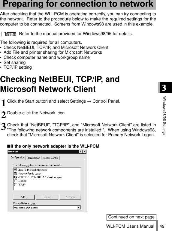WLI-PCM User’s Manual 49After checking that the WLI-PCM is operating correctly, you can try connecting tothe network.  Refer to the procedure below to make the required settings for thecomputer to be connected.  Screens from Windows98 are used in this example.  Refer to the manual provided for Windows98/95 for details.The following is required for all computers.• Check NetBEUI, TCP/IP, and Microsoft Network Client• Add File and printer sharing for Microsoft Networks• Check computer name and workgroup name• Set sharing• TCP/IP settingChecking NetBEUI, TCP/IP, and Microsoft Network ClientPreparing for connection to network1Click the Start button and select Settings → Control Panel.2Double-click the Network icon.3Check that &quot;NetBEUI&quot;, &quot;TCP/IP&quot;, and &quot;Microsoft Network Client&quot; are listed in&quot;The following network components are installed:&quot;.  When using Windows98,check that &quot;Microsoft Network Client&quot; is selected for Primary Network Logon.■If the only network adapter is the WLI-PCMContinued on next page