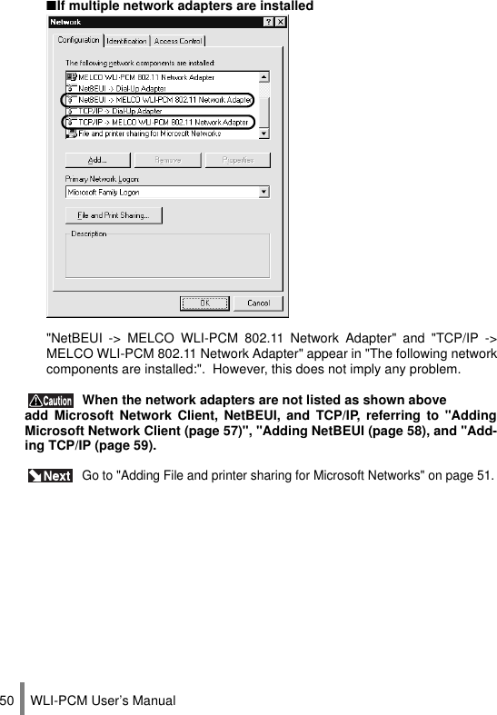 WLI-PCM User’s Manual50 When the network adapters are not listed as shown aboveadd Microsoft Network Client, NetBEUI, and TCP/IP, referring to &quot;AddingMicrosoft Network Client (page 57)&quot;, &quot;Adding NetBEUI (page 58), and &quot;Add-ing TCP/IP (page 59). Go to &quot;Adding File and printer sharing for Microsoft Networks&quot; on page 51.■If multiple network adapters are installed&quot;NetBEUI -&gt; MELCO WLI-PCM 802.11 Network Adapter&quot; and &quot;TCP/IP -&gt;MELCO WLI-PCM 802.11 Network Adapter&quot; appear in &quot;The following networkcomponents are installed:&quot;.  However, this does not imply any problem.