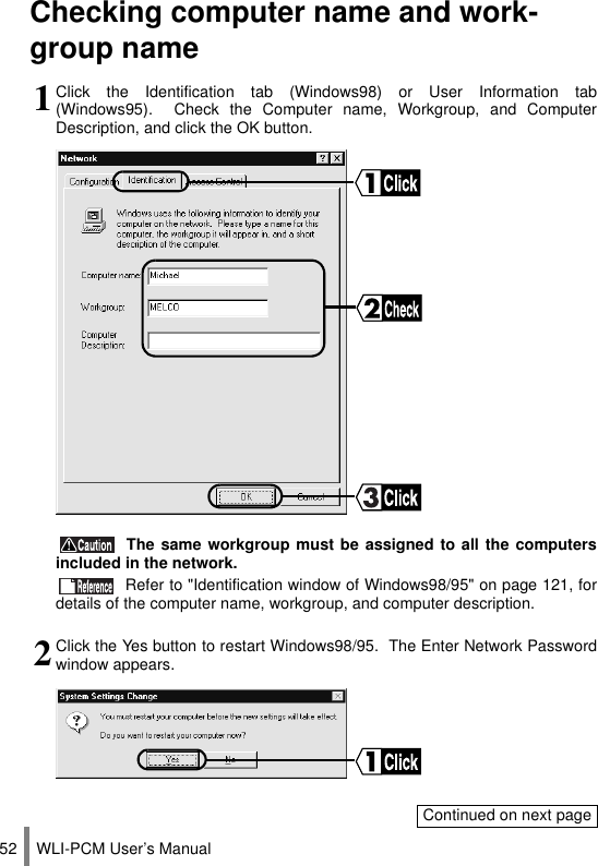 WLI-PCM User’s Manual52Checking computer name and work-group name1Click the Identification tab (Windows98) or User Information tab(Windows95).  Check the Computer name, Workgroup, and ComputerDescription, and click the OK button. The same workgroup must be assigned to all the computersincluded in the network. Refer to &quot;Identification window of Windows98/95&quot; on page 121, fordetails of the computer name, workgroup, and computer description.2Click the Yes button to restart Windows98/95.  The Enter Network Passwordwindow appears.Continued on next page