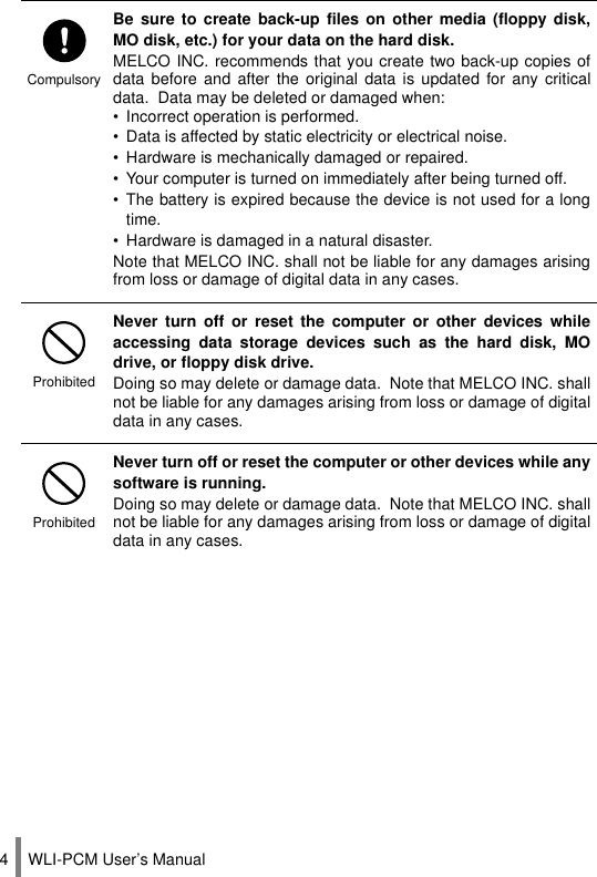 WLI-PCM User’s Manual4CompulsoryBe sure to create back-up files on other media (floppy disk,MO disk, etc.) for your data on the hard disk.MELCO INC. recommends that you create two back-up copies ofdata before and after the original data is updated for any criticaldata.  Data may be deleted or damaged when:• Incorrect operation is performed.• Data is affected by static electricity or electrical noise.• Hardware is mechanically damaged or repaired.• Your computer is turned on immediately after being turned off.• The battery is expired because the device is not used for a longtime.• Hardware is damaged in a natural disaster.Note that MELCO INC. shall not be liable for any damages arisingfrom loss or damage of digital data in any cases.ProhibitedNever turn off or reset the computer or other devices whileaccessing data storage devices such as the hard disk, MOdrive, or floppy disk drive.Doing so may delete or damage data.  Note that MELCO INC. shallnot be liable for any damages arising from loss or damage of digitaldata in any cases.ProhibitedNever turn off or reset the computer or other devices while anysoftware is running.Doing so may delete or damage data.  Note that MELCO INC. shallnot be liable for any damages arising from loss or damage of digitaldata in any cases.