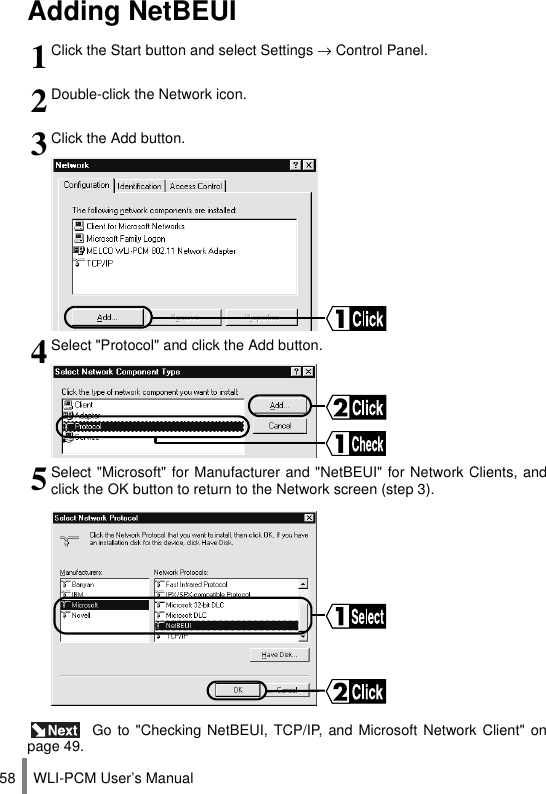 WLI-PCM User’s Manual58Adding NetBEUI Go to &quot;Checking NetBEUI, TCP/IP, and Microsoft Network Client&quot; onpage 49.1Click the Start button and select Settings → Control Panel.2Double-click the Network icon.3Click the Add button.4Select &quot;Protocol&quot; and click the Add button.5Select &quot;Microsoft&quot; for Manufacturer and &quot;NetBEUI&quot; for Network Clients, andclick the OK button to return to the Network screen (step 3).