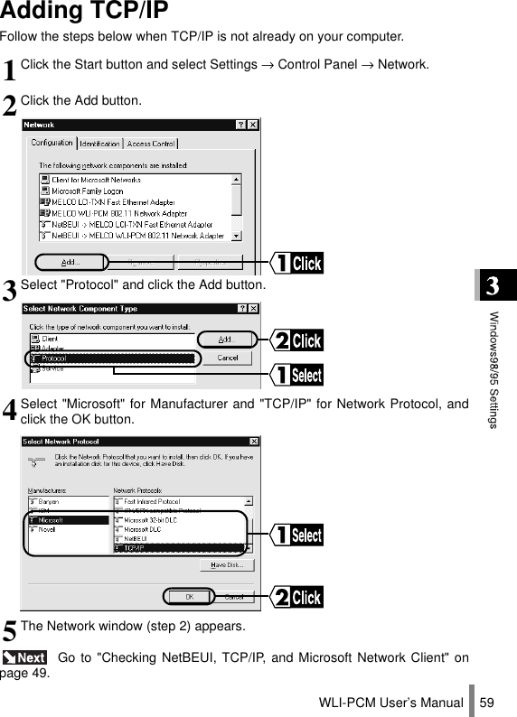 WLI-PCM User’s Manual 59Adding TCP/IPFollow the steps below when TCP/IP is not already on your computer. Go to &quot;Checking NetBEUI, TCP/IP, and Microsoft Network Client&quot; onpage 49.1Click the Start button and select Settings → Control Panel → Network.2Click the Add button.3Select &quot;Protocol&quot; and click the Add button.4Select &quot;Microsoft&quot; for Manufacturer and &quot;TCP/IP&quot; for Network Protocol, andclick the OK button.5The Network window (step 2) appears.