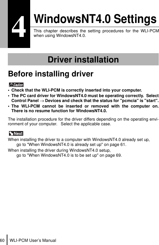WLI-PCM User’s Manual604WindowsNT4.0 SettingsThis chapter describes the setting procedures for the WLI-PCMwhen using WindowsNT4.0.Before installing driver • Check that the WLI-PCM is correctly inserted into your computer.• The PC card driver for WindowsNT4.0 must be operating correctly.  SelectControl Panel → Devices and check that the status for &quot;pcmcia&quot; is &quot;start&quot;.• The WLI-PCM cannot be inserted or removed with the computer on.There is no resume function for WindowsNT4.0.The installation procedure for the driver differs depending on the operating envi-ronment of your computer.   Select the applicable case. When installing the driver to a computer with WindowsNT4.0 already set up, go to &quot;When WindowsNT4.0 is already set up&quot; on page 61.When installing the driver during WindowsNT4.0 setup, go to &quot;When WindowsNT4.0 is to be set up&quot; on page 69.Driver installation