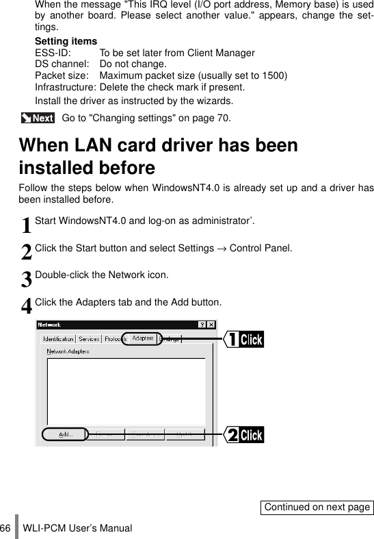 WLI-PCM User’s Manual66 Go to &quot;Changing settings&quot; on page 70.When LAN card driver has been installed beforeFollow the steps below when WindowsNT4.0 is already set up and a driver hasbeen installed before.When the message &quot;This IRQ level (I/O port address, Memory base) is usedby another board. Please select another value.&quot; appears, change the set-tings.Setting itemsESS-ID: To be set later from Client ManagerDS channel: Do not change.Packet size: Maximum packet size (usually set to 1500)Infrastructure: Delete the check mark if present.Install the driver as instructed by the wizards.1Start WindowsNT4.0 and log-on as administrator’.2Click the Start button and select Settings → Control Panel.3Double-click the Network icon.4Click the Adapters tab and the Add button.Continued on next page