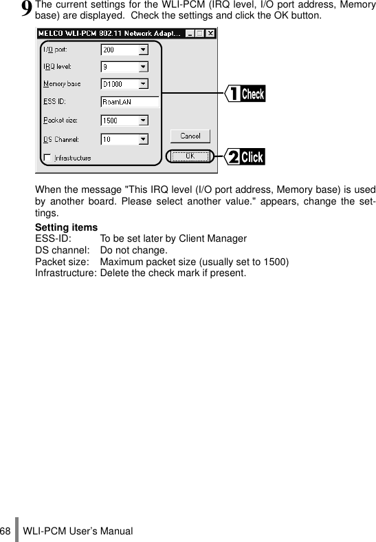 WLI-PCM User’s Manual689The current settings for the WLI-PCM (IRQ level, I/O port address, Memorybase) are displayed.  Check the settings and click the OK button.When the message &quot;This IRQ level (I/O port address, Memory base) is usedby another board. Please select another value.&quot; appears, change the set-tings.Setting itemsESS-ID: To be set later by Client ManagerDS channel: Do not change.Packet size: Maximum packet size (usually set to 1500)Infrastructure: Delete the check mark if present.