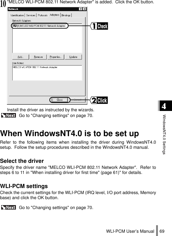 WLI-PCM User’s Manual 69 Go to &quot;Changing settings&quot; on page 70.When WindowsNT4.0 is to be set upRefer to the following items when installing the driver during WindowsNT4.0setup.  Follow the setup procedures described in the WindowsNT4.0 manual.Select the driverSpecify the driver name &quot;MELCO WLI-PCM 802.11 Network Adapter&quot;.  Refer tosteps 6 to 11 in &quot;When installing driver for first time&quot; (page 61)&quot; for details.WLI-PCM settingsCheck the current settings for the WLI-PCM (IRQ level, I/O port address, Memorybase) and click the OK button. Go to &quot;Changing settings&quot; on page 70.10&quot;MELCO WLI-PCM 802.11 Network Adapter&quot; is added.  Click the OK button.Install the driver as instructed by the wizards.