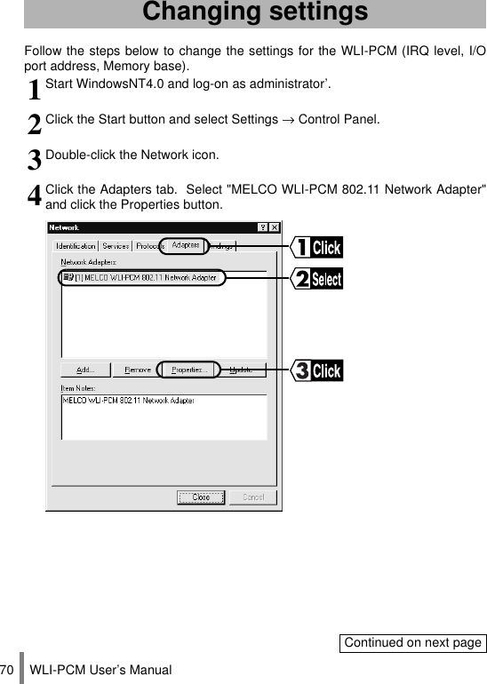 WLI-PCM User’s Manual70Follow the steps below to change the settings for the WLI-PCM (IRQ level, I/Oport address, Memory base).Changing settings1Start WindowsNT4.0 and log-on as administrator’.2Click the Start button and select Settings → Control Panel.3Double-click the Network icon.4Click the Adapters tab.  Select &quot;MELCO WLI-PCM 802.11 Network Adapter&quot;and click the Properties button.Continued on next page