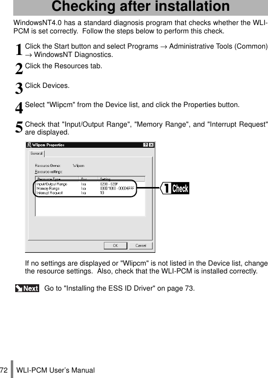 WLI-PCM User’s Manual72WindowsNT4.0 has a standard diagnosis program that checks whether the WLI-PCM is set correctly.  Follow the steps below to perform this check. Go to &quot;Installing the ESS ID Driver&quot; on page 73.Checking after installation1Click the Start button and select Programs → Administrative Tools (Common)→ WindowsNT Diagnostics.2Click the Resources tab.3Click Devices.4Select &quot;Wlipcm&quot; from the Device list, and click the Properties button.5Check that &quot;Input/Output Range&quot;, &quot;Memory Range&quot;, and &quot;Interrupt Request&quot;are displayed.If no settings are displayed or &quot;Wlipcm&quot; is not listed in the Device list, changethe resource settings.  Also, check that the WLI-PCM is installed correctly.