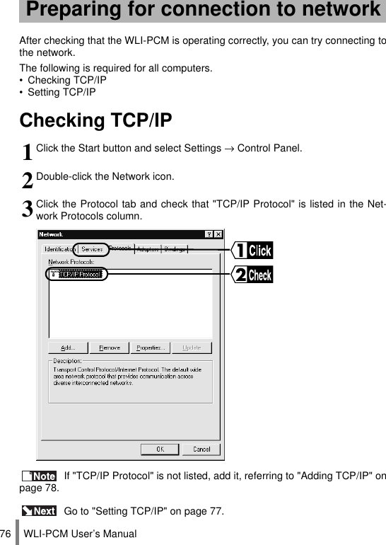 WLI-PCM User’s Manual76After checking that the WLI-PCM is operating correctly, you can try connecting tothe network.The following is required for all computers.• Checking TCP/IP• Setting TCP/IPChecking TCP/IP If &quot;TCP/IP Protocol&quot; is not listed, add it, referring to &quot;Adding TCP/IP&quot; onpage 78. Go to &quot;Setting TCP/IP&quot; on page 77.Preparing for connection to network1Click the Start button and select Settings → Control Panel.2Double-click the Network icon.3Click the Protocol tab and check that &quot;TCP/IP Protocol&quot; is listed in the Net-work Protocols column.