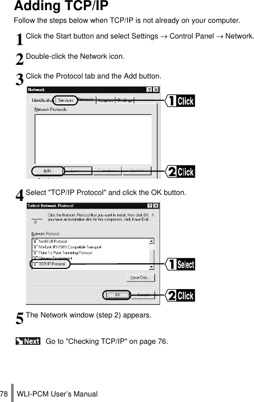 WLI-PCM User’s Manual78Adding TCP/IPFollow the steps below when TCP/IP is not already on your computer. Go to &quot;Checking TCP/IP&quot; on page 76.1Click the Start button and select Settings → Control Panel → Network.2Double-click the Network icon.3Click the Protocol tab and the Add button.4Select &quot;TCP/IP Protocol&quot; and click the OK button.5The Network window (step 2) appears.