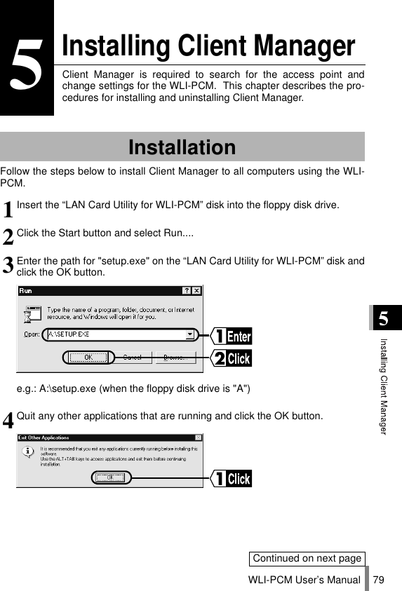 WLI-PCM User’s Manual 795Installing Client ManagerClient Manager is required to search for the access point andchange settings for the WLI-PCM.  This chapter describes the pro-cedures for installing and uninstalling Client Manager.Follow the steps below to install Client Manager to all computers using the WLI-PCM.Installation1Insert the “LAN Card Utility for WLI-PCM” disk into the floppy disk drive.2Click the Start button and select Run....3Enter the path for &quot;setup.exe&quot; on the “LAN Card Utility for WLI-PCM” disk andclick the OK button.e.g.: A:\setup.exe (when the floppy disk drive is &quot;A&quot;)4Quit any other applications that are running and click the OK button.Continued on next page