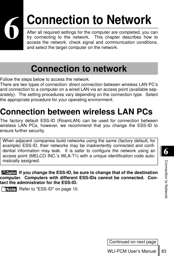WLI-PCM User’s Manual 836Connection to NetworkAfter all required settings for the computer are completed, you cantry connecting to the network.  This chapter describes how toaccess the network, check signal and communication conditions,and select the target computer on the network.Follow the steps below to access the network.There are two types of connection: direct connection between wireless LAN PC’sand connection to a computer on a wired LAN via an access point (available sep-arately).  The setting procedures vary depending on the connection type.  Selectthe appropriate procedure for your operating environment.Connection between wireless LAN PCsThe factory default ESS-ID (RoamLAN) can be used for connection betweenwireless LAN PCs, however, we recommend that you change the ESS-ID toensure further security. If you change the ESS-ID, be sure to change that of the destinationcomputer.  Computers with different ESS-IDs cannot be connected.  Con-tact the administrator for the ESS-ID. Refer to &quot;ESS-ID&quot; on page 10.Connection to networkWhen adjacent companies build networks using the same (factory default, forexample) ESS-ID, their networks may be inadvertently connected and confi-dential information may leak.  It is safer to configure the network using anaccess point (MELCO INC.’s WLA-T1) with a unique identification code auto-matically assigned.Continued on next page